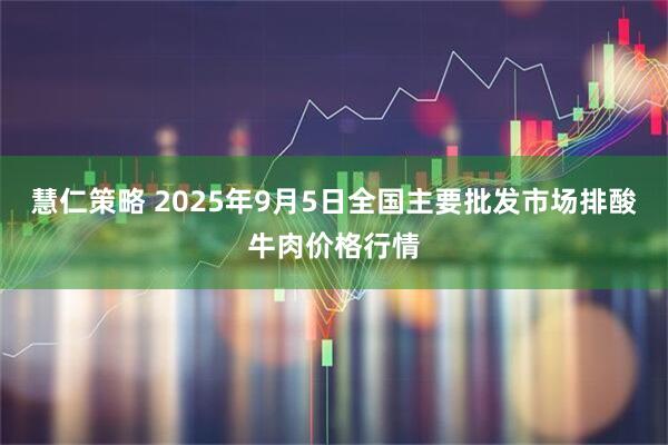慧仁策略 2025年9月5日全国主要批发市场排酸牛肉价格行情