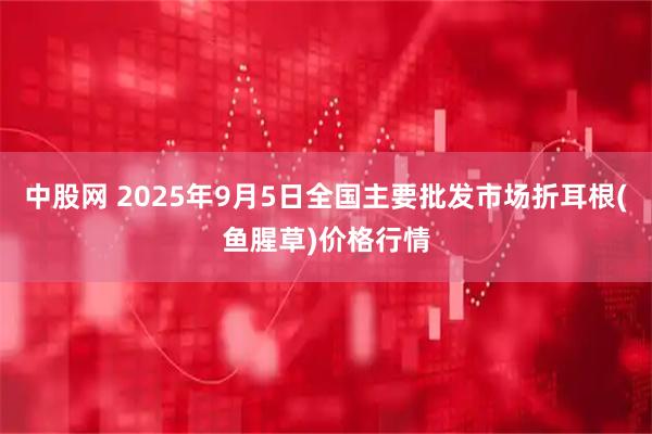 中股网 2025年9月5日全国主要批发市场折耳根(鱼腥草)价格行情