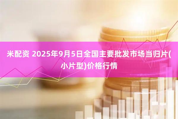 米配资 2025年9月5日全国主要批发市场当归片(小片型)价格行情