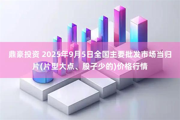 鼎豪投资 2025年9月5日全国主要批发市场当归片(片型大点、股子少的)价格行情