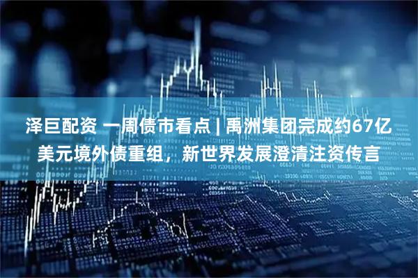 泽巨配资 一周债市看点 | 禹洲集团完成约67亿美元境外债重组，新世界发展澄清注资传言