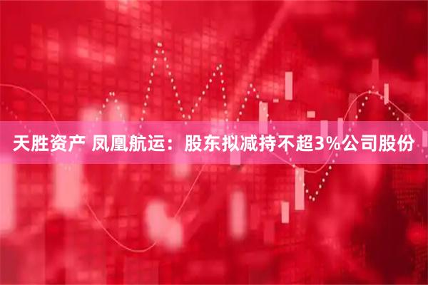 天胜资产 凤凰航运：股东拟减持不超3%公司股份