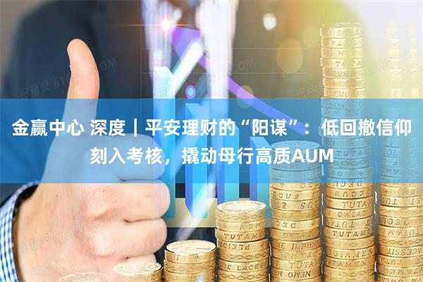 金赢中心 深度｜平安理财的“阳谋”：低回撤信仰刻入考核，撬动母行高质AUM