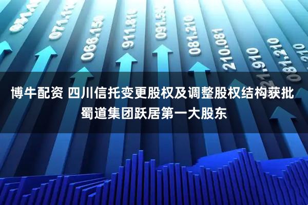 博牛配资 四川信托变更股权及调整股权结构获批 蜀道集团跃居第一大股东