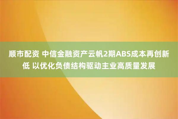 顺市配资 中信金融资产云帆2期ABS成本再创新低 以优化负债结构驱动主业高质量发展