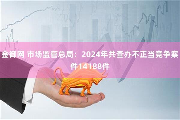 金御网 市场监管总局：2024年共查办不正当竞争案件14188件