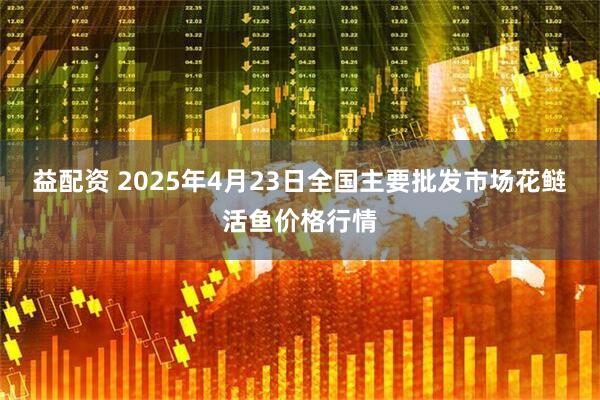 益配资 2025年4月23日全国主要批发市场花鲢活鱼价格行情