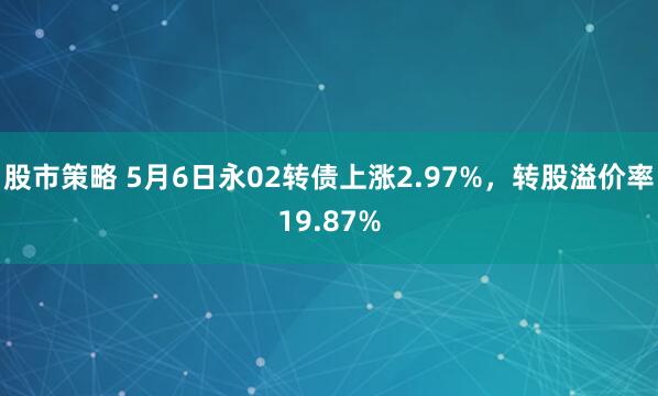 股市策略 5月6日永02转债上涨2.97%，转股溢价率19.87%