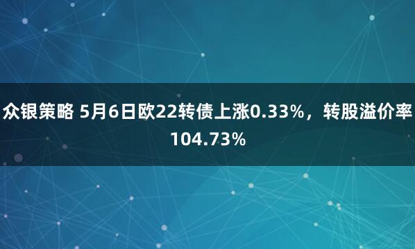 众银策略 5月6日欧22转债上涨0.33%，转股溢价率104.73%