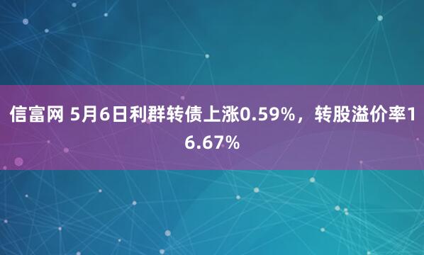 信富网 5月6日利群转债上涨0.59%，转股溢价率16.67%