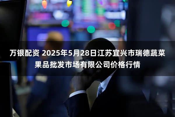 万银配资 2025年5月28日江苏宜兴市瑞德蔬菜果品批发市场有限公司价格行情