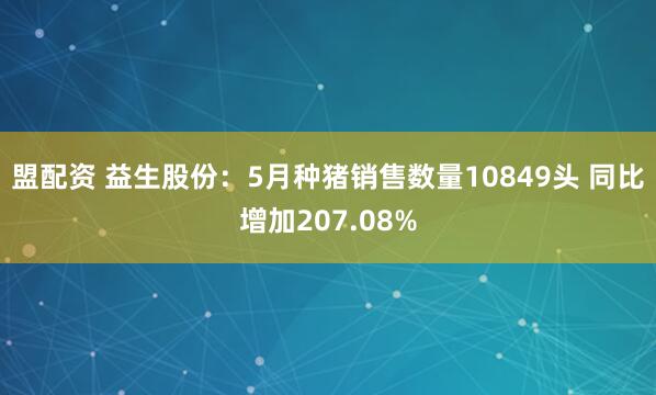 盟配资 益生股份：5月种猪销售数量10849头 同比增加207.08%