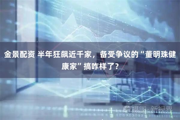 金景配资 半年狂飙近千家，备受争议的“董明珠健康家”搞咋样了？