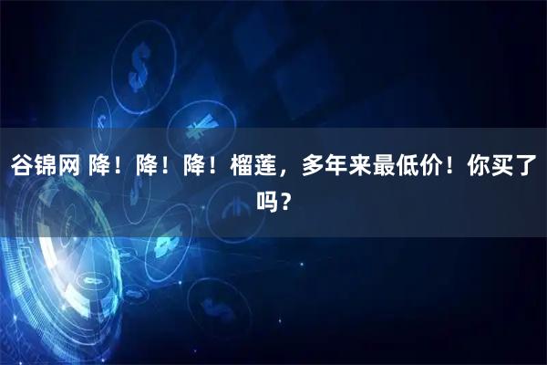 谷锦网 降！降！降！榴莲，多年来最低价！你买了吗？