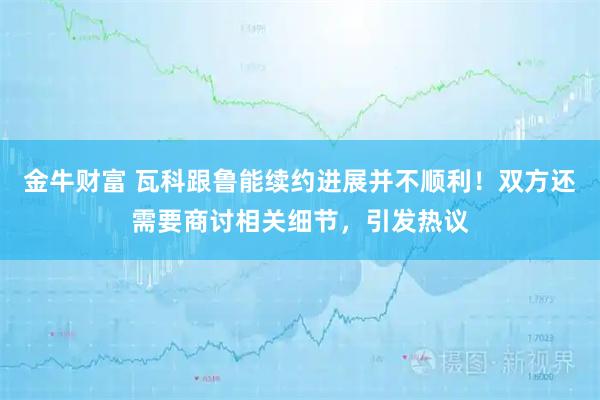 金牛财富 瓦科跟鲁能续约进展并不顺利！双方还需要商讨相关细节，引发热议