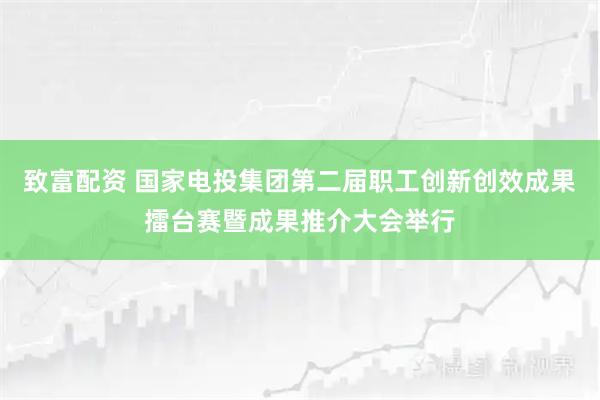 致富配资 国家电投集团第二届职工创新创效成果擂台赛暨成果推介大会举行