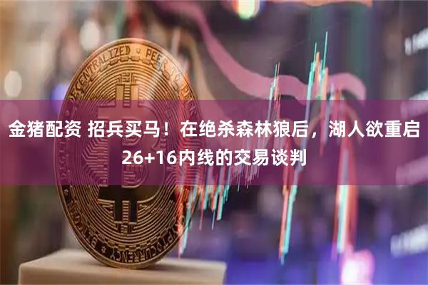 金猪配资 招兵买马！在绝杀森林狼后，湖人欲重启26+16内线的交易谈判