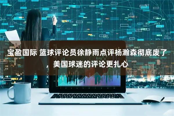 宝盈国际 篮球评论员徐静雨点评杨瀚森彻底废了，美国球迷的评论更扎心