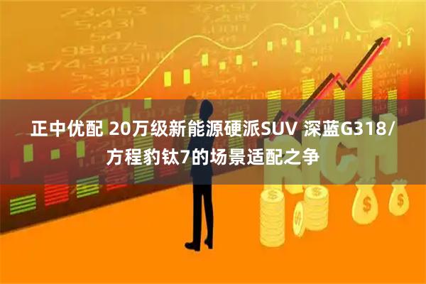 正中优配 20万级新能源硬派SUV 深蓝G318/方程豹钛7的场景适配之争