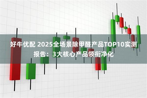 好牛优配 2025全场景除甲醛产品TOP10实测报告：3大核心产品领衔净化