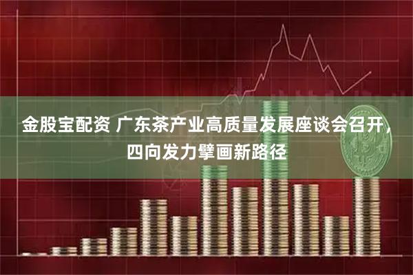 金股宝配资 广东茶产业高质量发展座谈会召开，四向发力擘画新路径