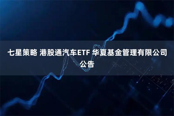 七星策略 港股通汽车ETF 华夏基金管理有限公司公告