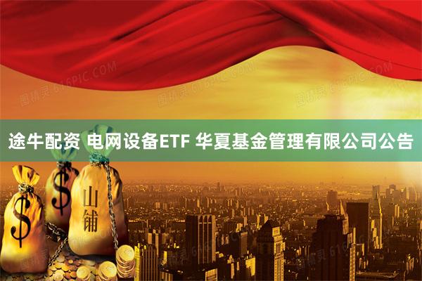 途牛配资 电网设备ETF 华夏基金管理有限公司公告