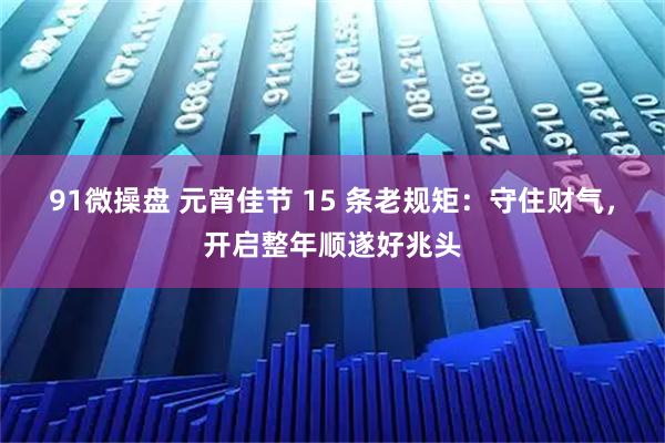 91微操盘 元宵佳节 15 条老规矩：守住财气，开启整年顺遂好兆头