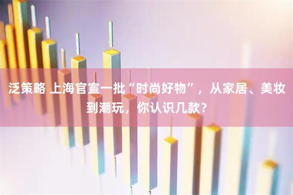 泛策略 上海官宣一批“时尚好物”，从家居、美妆到潮玩，你认识几款？