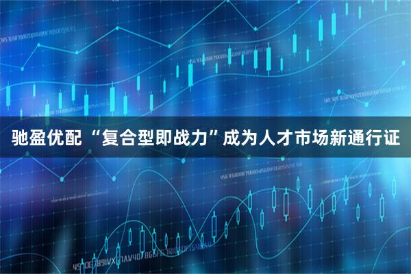 驰盈优配 “复合型即战力”成为人才市场新通行证