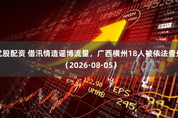 优股配资 借汛情造谣博流量，广西横州18人被依法查处（2026·08·05）